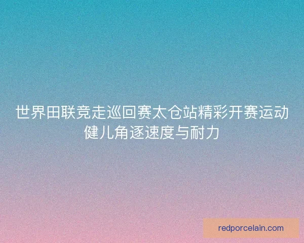 世界田联竞走巡回赛太仓站精彩开赛运动健儿角逐速度与耐力