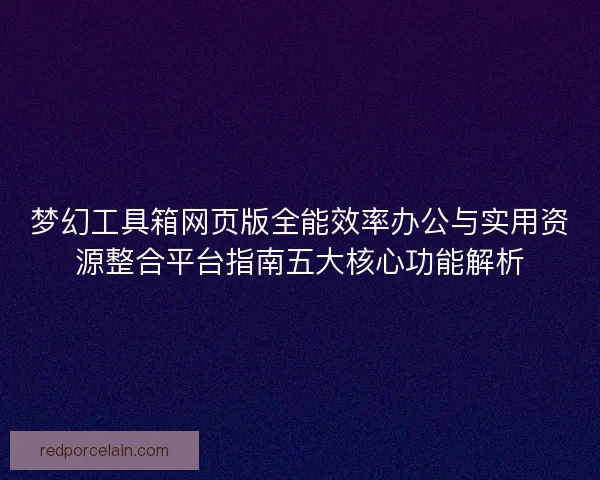 梦幻工具箱网页版全能效率办公与实用资源整合平台指南五大核心功能解析