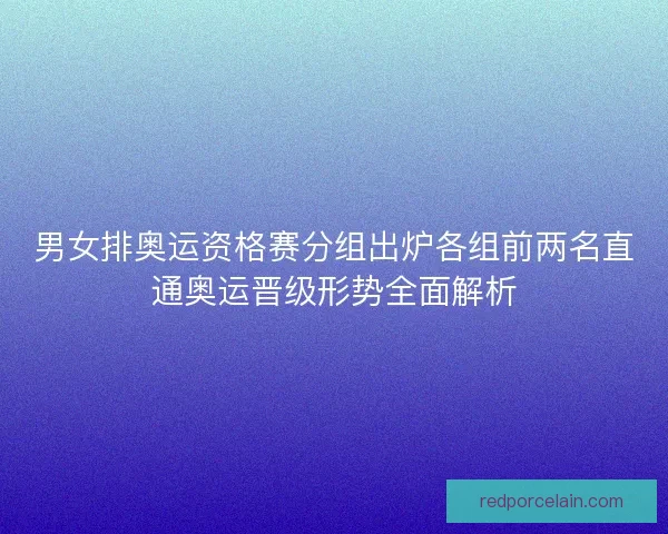 男女排奥运资格赛分组出炉各组前两名直通奥运晋级形势全面解析